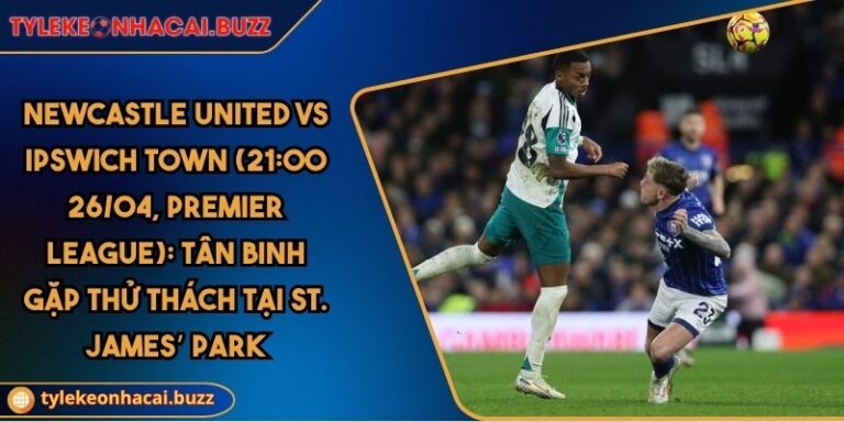 Newcastle United Vs Ipswich Town (21:00 26/04, Premier League): Tân Binh Gặp Thử Thách Tại St. James’ Park