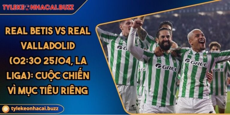 Real Betis Vs Real Valladolid (02:30 25/04, La Liga): Cuộc Chiến Vì Mục Tiêu Riêng