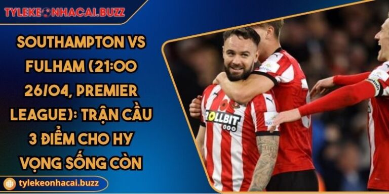 Southampton Vs Fulham (21:00 26/04, Premier League): Trận Cầu 3 Điểm Cho Hy Vọng Sống Còn